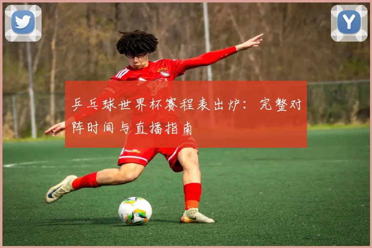 乒乓球世界杯赛程表出炉：完整对阵时间与直播指南