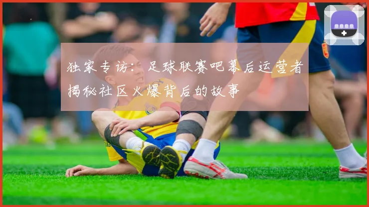 独家专访：足球联赛吧幕后运营者揭秘社区火爆背后的故事
