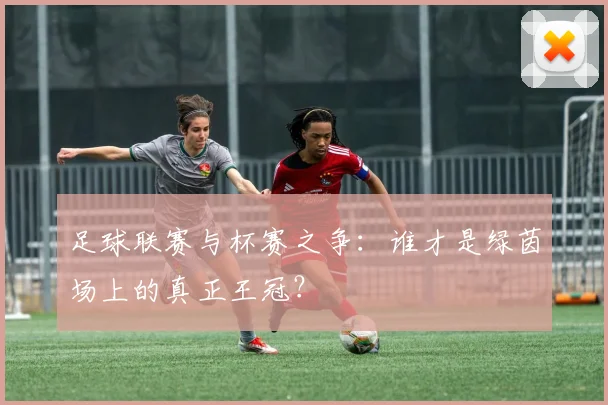 足球联赛与杯赛之争：谁才是绿茵场上的真正王冠？