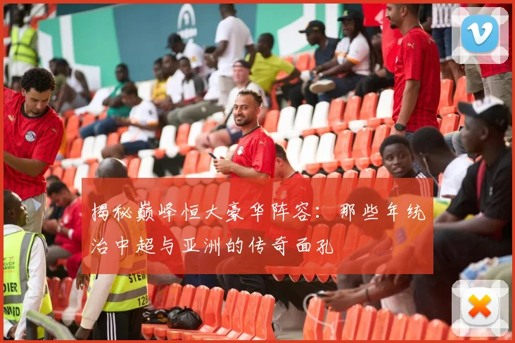 揭秘巅峰恒大豪华阵容:那些年统治中超与亚洲的传奇面孔